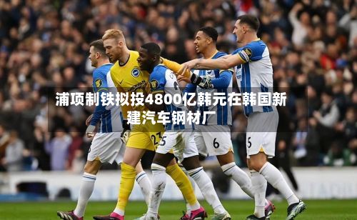 浦项制铁拟投4800亿韩元在韩国新建汽车钢材厂-第2张图片