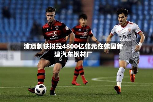 浦项制铁拟投4800亿韩元在韩国新建汽车钢材厂