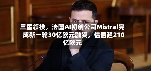 三星领投，法国AI初创公司Mistral完成新一轮30亿欧元融资，估值超210亿欧元