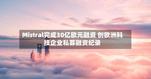 Mistral完成30亿欧元融资 创欧洲科技企业私募融资纪录