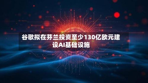 谷歌拟在芬兰投资至少130亿欧元建设AI基础设施-第2张图片
