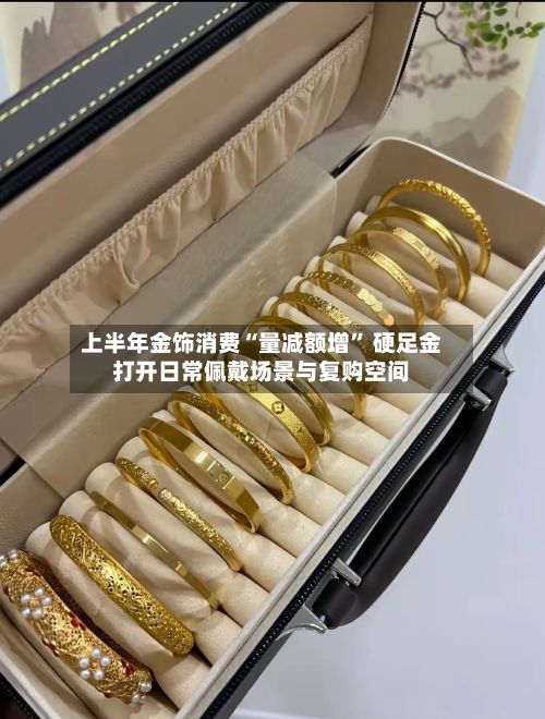 上半年金饰消费“量减额增” 硬足金打开日常佩戴场景与复购空间