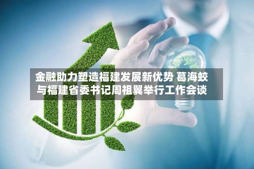 金融助力塑造福建发展新优势 葛海蛟与福建省委书记周祖翼举行工作会谈