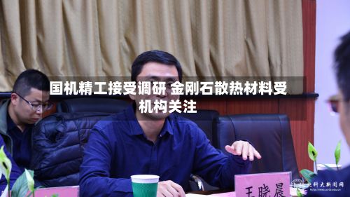 国机精工接受调研 金刚石散热材料受机构关注-第2张图片