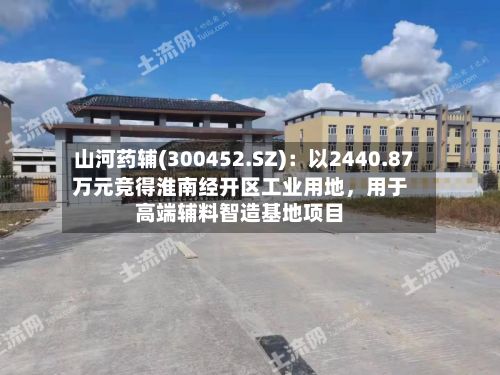 山河药辅(300452.SZ):以2440.87万元竞得淮南经开区工业用地,用于高端辅料智造基地项目