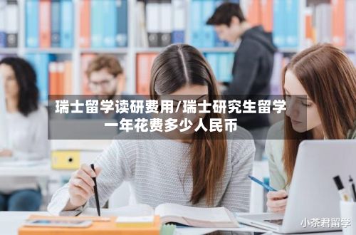 瑞士留学读研费用/瑞士研究生留学一年花费多少人民币
