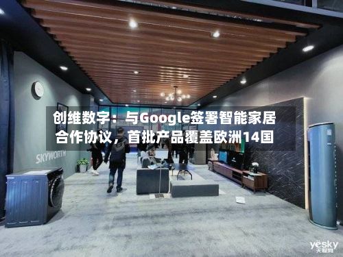 创维数字：与Google签署智能家居合作协议，首批产品覆盖欧洲14国