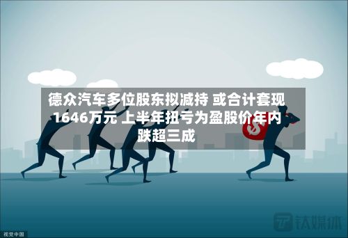 德众汽车多位股东拟减持 或合计套现1646万元 上半年扭亏为盈股价年内跌超三成