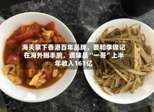 海天拿下香港百年品牌，要和李锦记在海外掰手腕	，调味品“一哥”上半年收入161亿-第2张图片