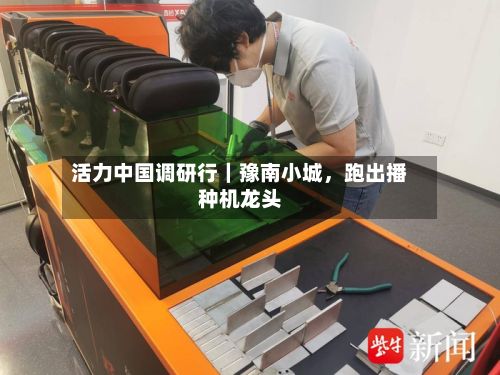 活力中国调研行｜豫南小城，跑出播种机龙头-第2张图片