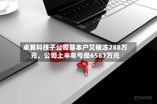 卓翼科技子公司基本户又被冻288万元，公司上半年亏损6567万元-第2张图片
