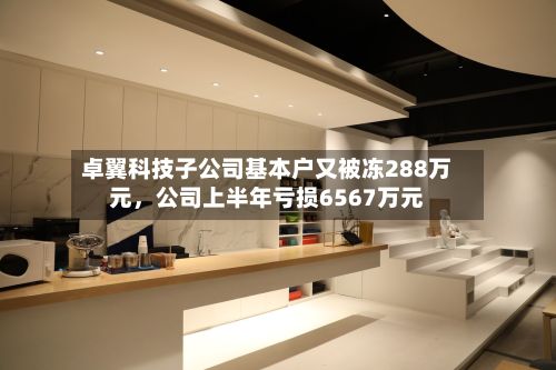 卓翼科技子公司基本户又被冻288万元	，公司上半年亏损6567万元-第3张图片