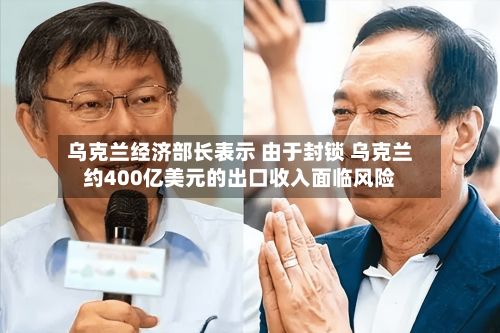 乌克兰经济部长表示 由于封锁 乌克兰约400亿美元的出口收入面临风险