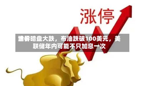 世界油价暗盘大跌，布油跌破100美元，美联储年内可能不只加息一次-第1张图片