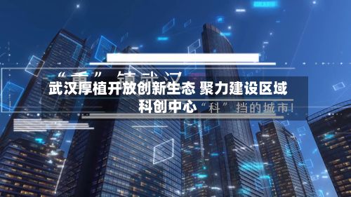 武汉厚植开放创新生态 聚力建设区域科创中心-第3张图片